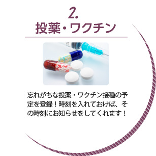 2.投薬・ワクチン:忘れがちな投薬・ワクチン接種の予定を登録!時刻を入れておけば、その時刻にお知らせをしてくれます!