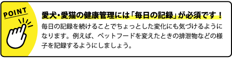 愛犬・愛猫の健康管理には「毎日の記録」が必須です!毎日の記録を続けることでちょっとした変化にも気づけるようになります。例えば、ペットフードを変えたときの排泄物などの様子を記録するようにしましょう。