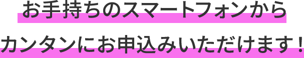 お手持ちのスマートフォンからカンタンにお申込みいただけます！
