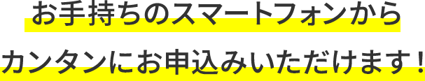 お手持ちのスマートフォンからカンタンにお申込みいただけます！