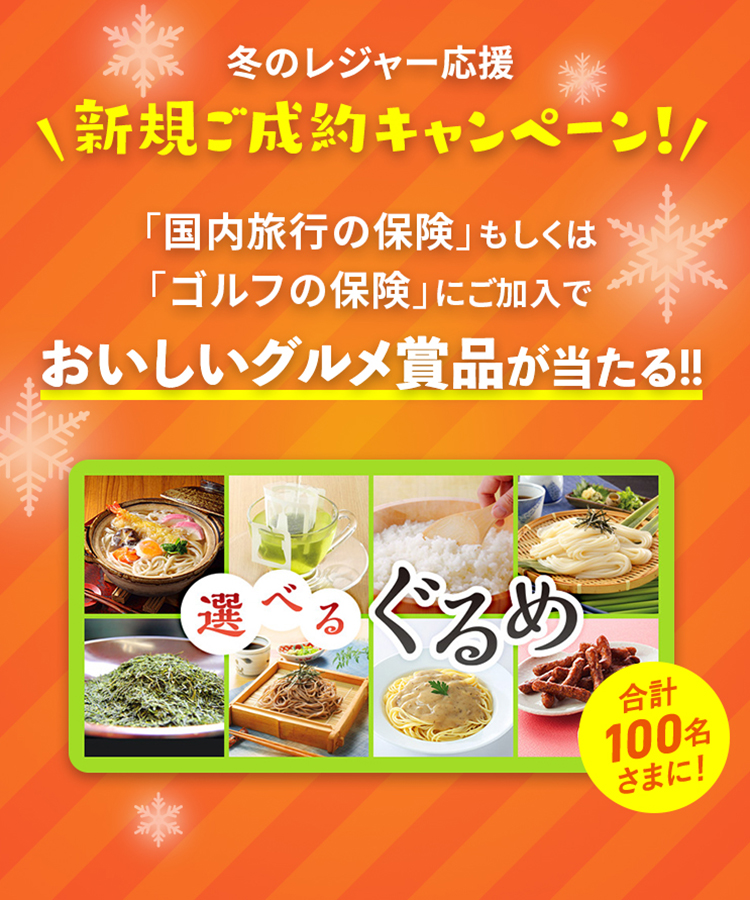 冬のレジャー応援 新規ご成約キャンペーン！ 「国内旅行の保険」もしくは「ゴルフの保険」に新規ご加入でおいしいグルメ商品が当たる!! 選べるぐるめ 合計100名さまに!