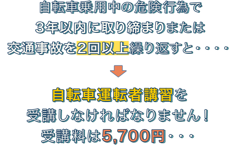 自転車乗用中の危険行為で3年以内に取り締まりまたは交通事故を2回以上繰り返すと・・・・。自転車運転者講習を受講しなければなりません！受講料は5,700円・・・