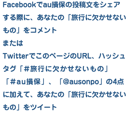 Facebookでau損保の投稿文をシェアするか、TwitterでこのページのURL（http://goo.gl/G5sbS4)ハッシュタグ「＃au損保」「#旅行に欠かせないもの」、「@ausonpo」をツイートするだけ！