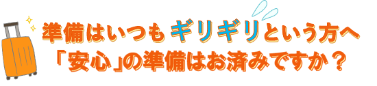 準備はいつもギリギリという方へ「安心」の準備は欠かさずに・・・