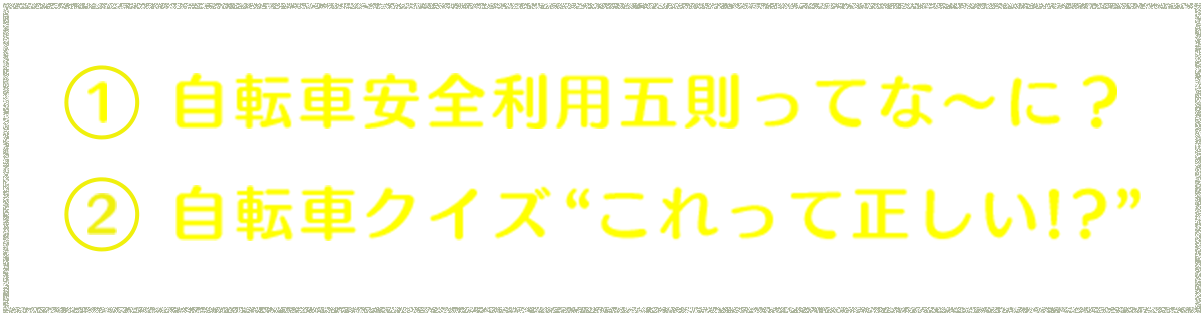 ①自転車安全利用五則ってな～に？ ②自転車クイズ“これって正しい!?”