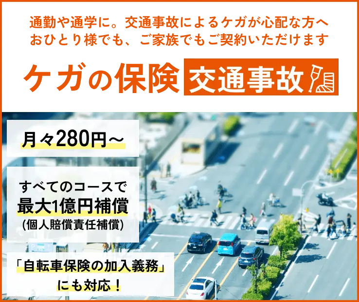 通勤や通学に。交通事故によるケガが心配な方へ。おひとり様でも、ご家族でもご契約いただけます　ケガの保険　交通事故。月々280円～　すべてのコースで最大1億円補償（個人賠償責任補償）「自転車保険の加入義務」にも対応！