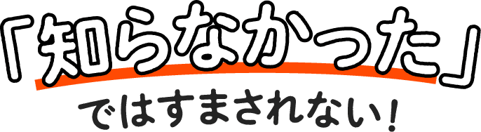 「知らなかった」ではすまされない