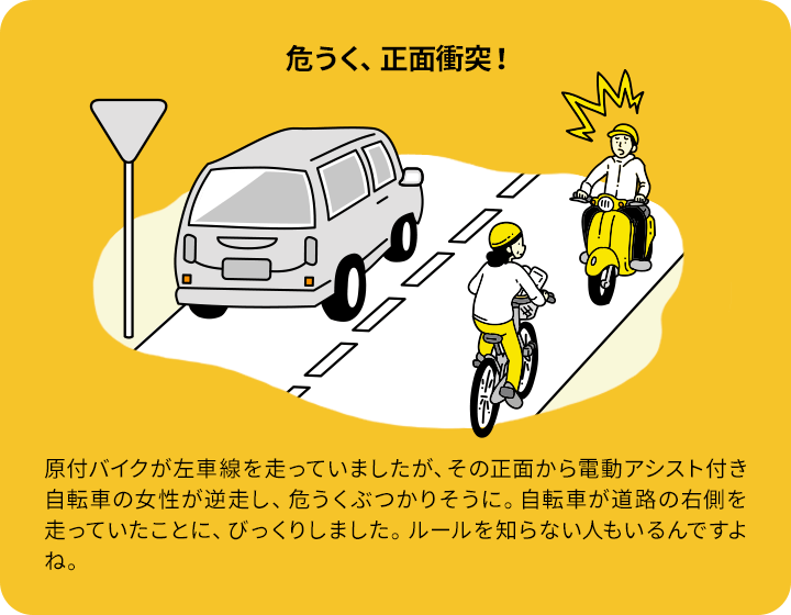 危うく、正面衝突！：原付バイクが左車線を走っていましたが、その正面から電動アシスト付き自転車の女性が逆走し、危うくぶつかりそうに。自転車が道路の右側を走っていたことに、びっくりしました。ルールを知らない人もいるんですよね。