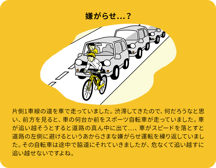 嫌がらせ…？：片側1車線の道を車で走っていました。渋滞してきたので、何だろうなと思い、前方を見ると、車の何台か前をスポーツ自転車が走っていました。車が追い越そうとすると道路の真ん中に出て…、車がスピードを落とすと道路の左側に避けるというあからさまな嫌がらせ運転を繰り返していました。その自転車は途中で脇道にそれていきましたが、危なくて追い越すに追い越せないですよね。