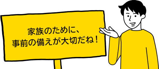 家族のために、事前の備えが大切だね！