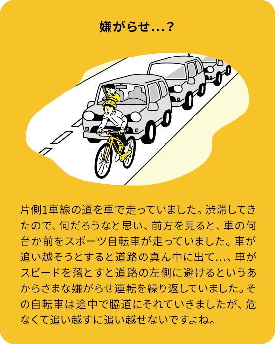 嫌がらせ…？：片側1車線の道を車で走っていました。渋滞してきたので、何だろうなと思い、前方を見ると、車の何台か前をスポーツ自転車が走っていました。車が追い越そうとすると道路の真ん中に出て…、車がスピードを落とすと道路の左側に避けるというあからさまな嫌がらせ運転を繰り返していました。その自転車は途中で脇道にそれていきましたが、危なくて追い越すに追い越せないですよね。