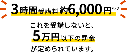 3時間受講料約6,000円※2 これを受講しないと、5万円以下の罰金が定められています。