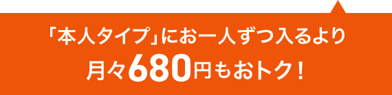 「本人タイプ」にお一人ずつ入るより 月々680円もおトク！