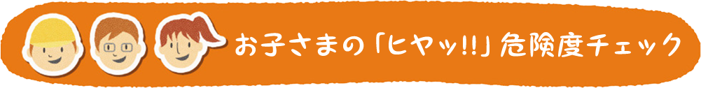お子さまの「ヒヤッ!!」危険度チェック