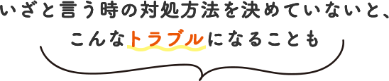 いざと言う時の対処方法を決めていないと、こんなトラブルになることも