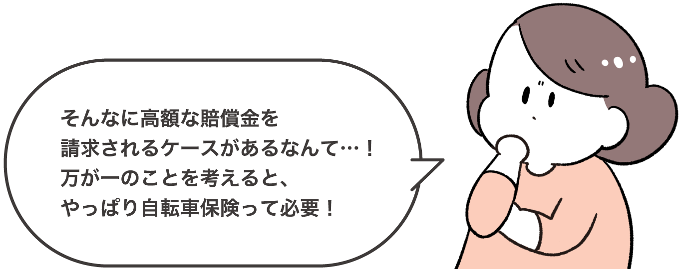 そんなに高額な賠償金を請求されるケースがあるなんて…！万が一のことを考えると、やっぱり自転車保険って必要！