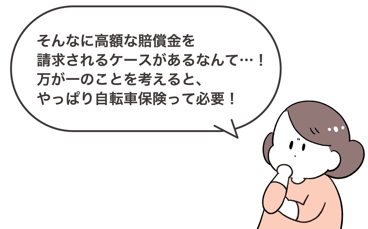 そんなに高額な賠償金を請求されるケースがあるなんて…！万が一のことを考えると、やっぱり自転車保険って必要！