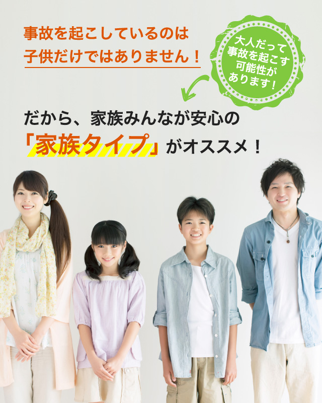 事故を起こしているのは子供だけではありません！大人だって事故を起こす可能性があります！だから、家族みんなが安心の「家族タイプ」がオススメ！