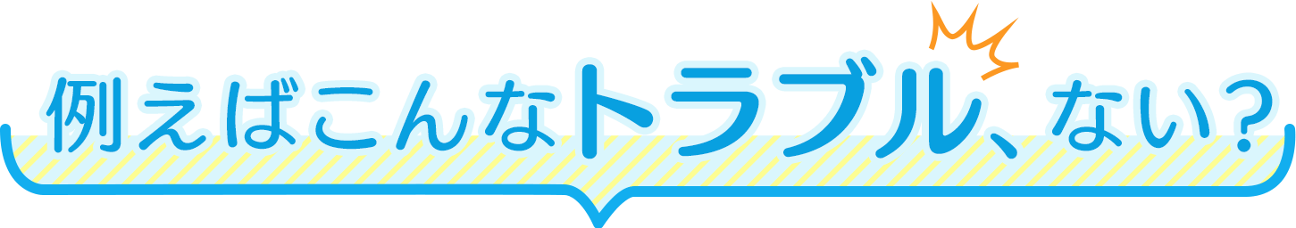 例えばこんなトラブル、ない？