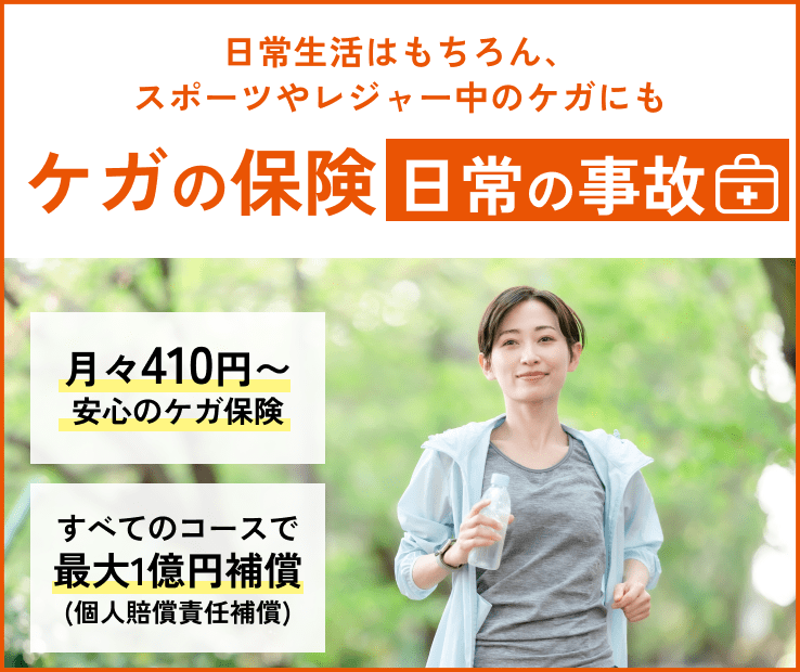 日常生活はもちろん、スポーツやレジャー中のケガにも　ケガの保険　日常の事故　月々410円～安心のケガ保険。すべてのコースで最大1億円補償（個人賠償責任補償）